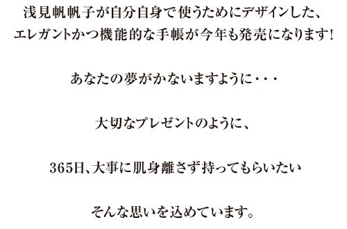 浅見帆帆子が自分自身で使うために、デザインした、エレガントかつ機能的な手帳が今年も発売になります！あなたの夢がかないますように…大切なプレゼントのように、365日、大事に肌身離さず持ってもらいたい。そんな思いを込めています。