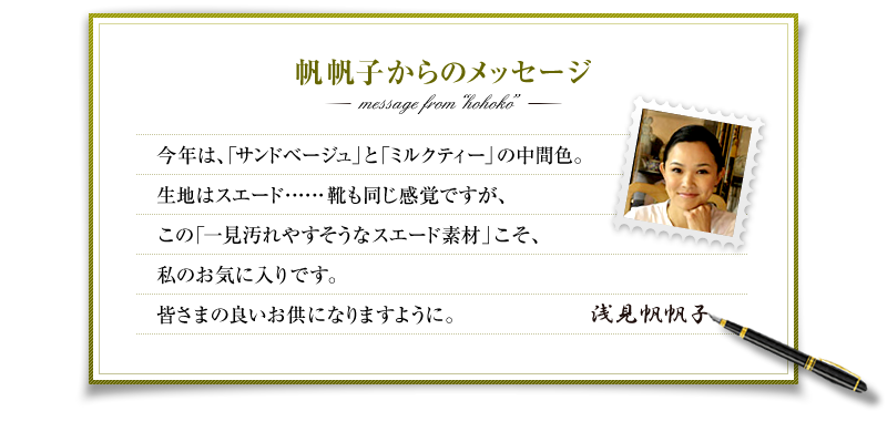 帆帆子からのメッセージ　今年は、「サンドベージュ」と「ミルクティー」の中間色。生地はスエード……靴も同じ感覚ですが、この「一見汚れやすそうなスエード素材」こそ、私のお気に入りです。皆さまの良いお供になりますように。