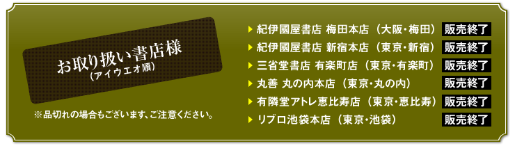 お取り扱い書店様（アイウエオ順）　※品切れの場合もございます、ご注意ください。　紀伊國屋書店 梅田本店（大阪・梅田）　紀伊國屋書店 新宿本店（東京・新宿）　三省堂書店 有楽町店（東京・有楽町）　丸善 丸の内本店（東京・丸の内）　有隣堂アトレ恵比寿店（東京・恵比寿）　リブロ池袋本店（東京・池袋）