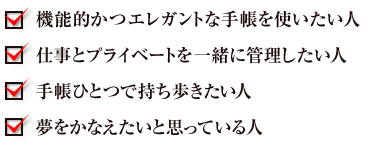 機能的かつエレガントな手帳を使いたい人　仕事とプライベートを一緒に管理したい人　手帳ひとつで持ち歩きたい人　夢をかなえたいと思っている人