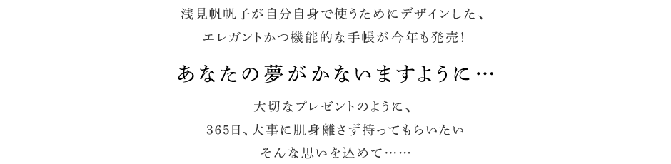 浅見帆帆子が自分自身で使うためにデザインした、エレガントかつ機能的な手帳が今年も発売！　あなたの夢がかないますように…　大切なプレゼントのように、365日、大事に肌身離さず持ってもらいたいそんな思いを込めて……