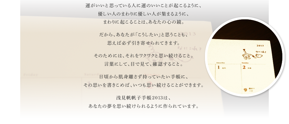 運がいいと思っている人に運のいいことが起こるように、優しい人のまわりに優しい人が集まるように、まわりに起こることは、あなたの心の鏡。　だから、あなたが「こうしたい」と思うことも、思えば必ず引き寄せられてきます。　そのためには、それをワクワクと思い続けること。言葉にして、目で見て、確認すること。　日頃から肌身離さず持っていたい手帳に、その思いを書きこめば、いつも思い続けることができます。　浅見帆帆子手帳2013は、あなたの夢を思い続けられるように作られています。