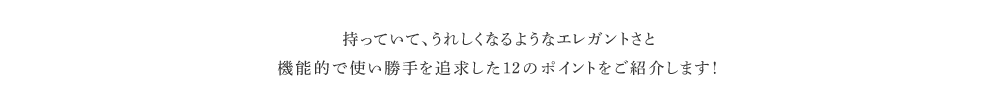 持っていて、うれしくなるようなエレガントさと機能的で使い勝手を追求した１２のポイントをご紹介します！