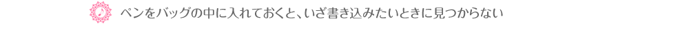 ♪ペンをバッグの中に入れておくと、いざ書き込みたいときに見つからない