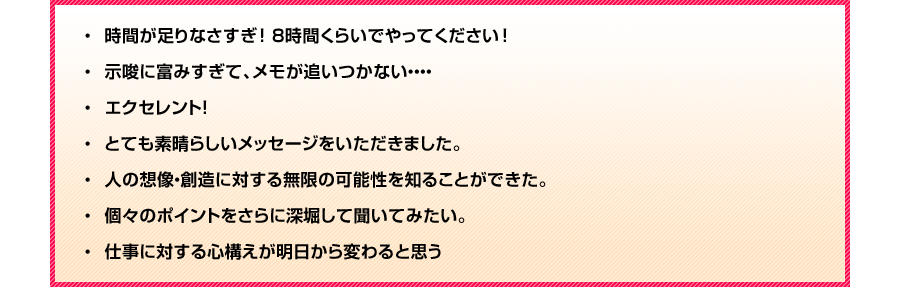 ・時間が足りなさすぎ！８時間くらいでやってください！
・示唆に富みすぎて、メモが追いつかない・・・
・エクセレント！
・とても素晴らしいメッセージをいただきました。
・人の想像・創造に対する無限の可能性を知ることができた。
・個々のポイントをさらに深堀して聞いてみたい。
・仕事に対する心構えが明日から変わると思う。