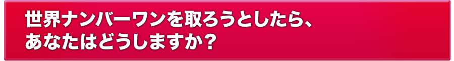 世界ナンバーワンを取ろうとしたら、あなたはどうしますか？