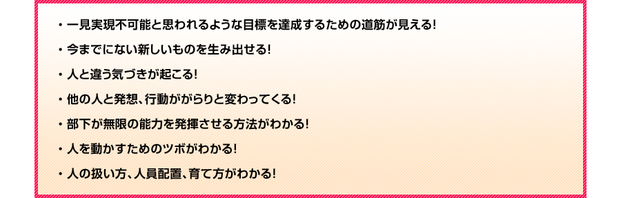 
・一見実現不可能と思われるような目標を達成するための道筋が見える！
・今までにない新しいものを生み出せる！
・人と違う気づきが起こる！
・他の人と発想、行動ががらりと変わってくる！
・部下が無限の能力を発揮させる方法がわかる！
・人を動かすためのツボがわかる！
・人の扱い方、人員配置、育て方がわかる！