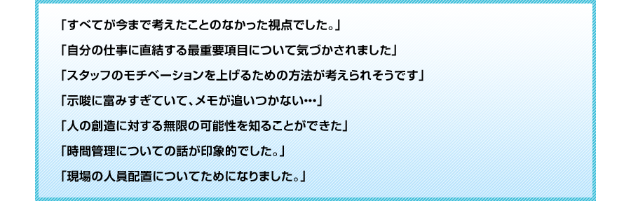 
「すべてが今まで考えたことのなかった視点でした。」
「自分の仕事に直結する最重要項目について気づかされました」
「スタッフのモチベーションを上げるための方法が考えられそうです」	
「示唆に富みすぎていて、メモが追いつかない・・・」
「人の創造に対する無限の可能性を知ることができた」
「時間管理についての話が印象的でした。」
「現場の人員配置についてためになりました。」