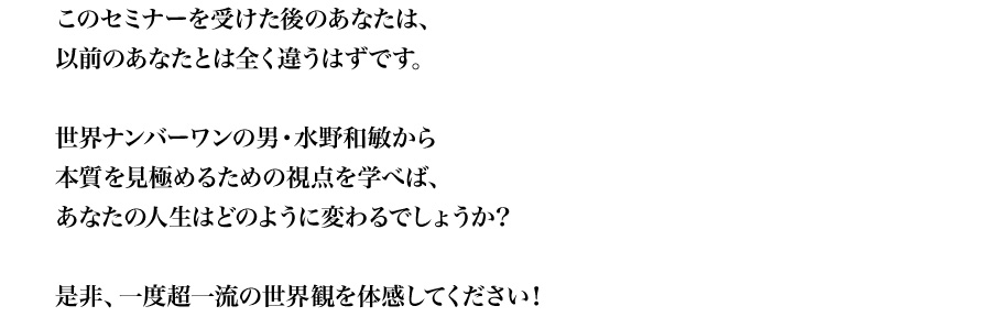 
このセミナーを受けた後のあなたは、
以前のあなたとは全く違うはずです。
世界ナンバーワンの男・水野和敏から
本質を見極めるための視点を学べば、
あなたの人生はどのように変わるでしょうか？
是非、一度超一流の世界観を体感してください！