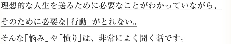 理想的な人生を送るために必要なことがわかっていながら、そのために必要な「行動」がとれない。そんな「悩み」や「憤り」は、非常によく聞く話です。