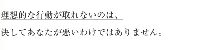 理想的な行動が取れないのは、決してあなたが悪いわけではありません。