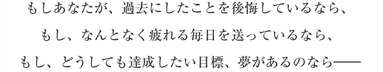 もしあなたが、過去の選択を後悔しているなら、もし毎日、疲れた体を引きずりながら生きているなら、もし、どうしても達成したい目標、夢があるのなら