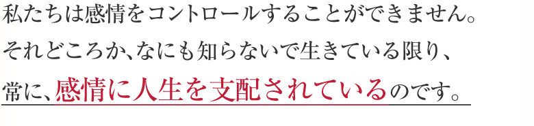 私たちは感情をコントロールすることができません。それどころか、なにも知らないで生きている限り、常に、感情に人生を支配されているのです。