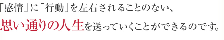 「感情」に「行動」を左右されることのない、思い通りの人生を送っていくことができるのです。