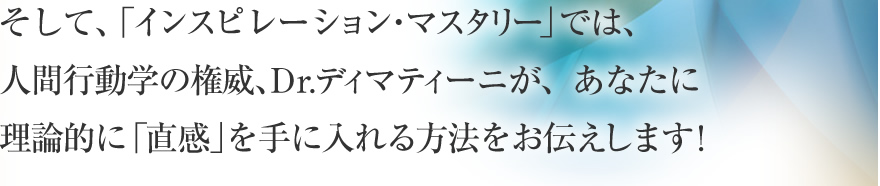 そして、「インスピレーション・マスタリー」では、人間行動学の権威、Dr.ディマティーニが、あなたに理論的に「インスピレーション」を手に入れる方法をお伝えします！