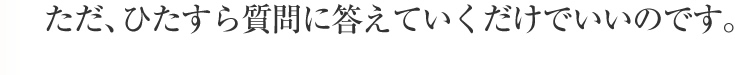 ただ、ひたすら質問に答えていくだけでいいのです。