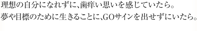 理想の自分になれずに、歯痒い思いを感じていたら。夢や目標のために生きることに、GOサインを出せずにいたら。