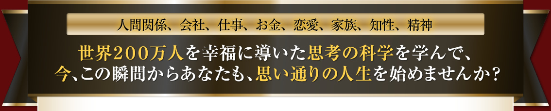 人間関係、会社、仕事、お金、恋愛、家族、知性、精神世界200万人を幸福に導いた思考の科学を学んで、今、この瞬間からあなたも、思い通りの人生を始めませんか？