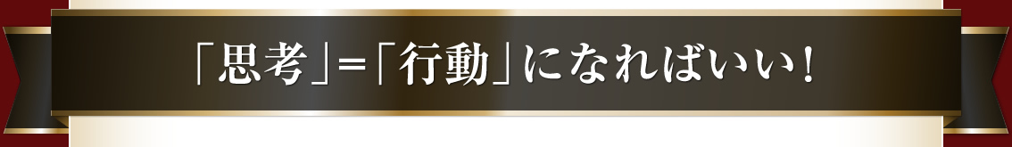 「思考」＝「行動」になればいい！