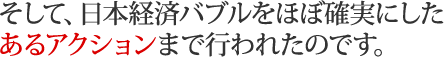 そして、日本経済バブルをほぼ確実にしたあるアクションまで行われたのです。 