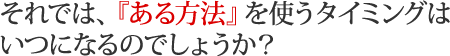 それでは、『ある方法』を使うタイミングはいつになるのでしょうか？