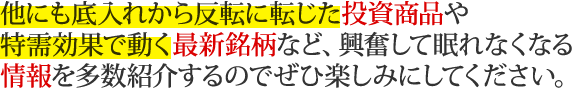 他にも底入れから反転に転じた投資商品や特需効果で動く最新銘柄など、興奮して眠れなくなる情報を多数紹介するのでぜひ楽しみにしてください。
