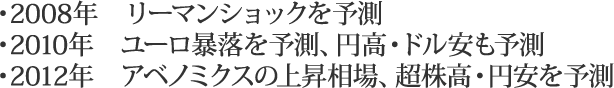 ・2008年　リーマンショックを予測・2010年　ユーロ暴落を予測、円高・ドル安も予測・2012年　アベノミクスの上昇相場、超株高・円安を予測