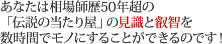 あなたは相場師歴50年超の「伝説の当たり屋」の見識と叡智を数時間でモノにすることができるのです！
