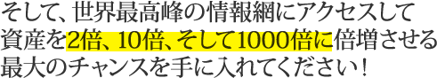 そして、世界最高峰の情報網にアクセスして資産を2倍、10倍、そして1000倍に倍増させる最大のチャンスを手に入れてください！