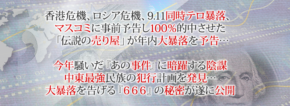 香港危機、ロシア危機、9.11同時テロ暴落、マスコミに事前予告し100％的中させた「伝説の売り屋」が年内大暴落を予告…今年騒いだ『あの事件』に暗躍する陰謀中東最強民族の犯行計画を発見…大暴落を告げる『６６６』の秘密が遂に公開