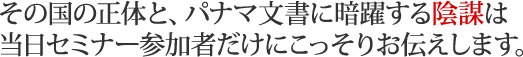 その国の正体と、パナマ文書に暗躍する陰謀は当日セミナー参加者だけにこっそりお伝えします。
