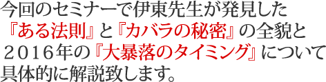 今回のセミナーで伊東先生が発見した『ある法則』と『カバラの秘密』の全貌と２０１６年の『大暴落のタイミング』について具体的に解説致します。