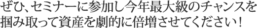 ぜひ、セミナーに参加し今年最大級のチャンスを掴み取って資産を劇的に倍増させてください！