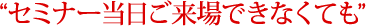 “セミナー当日ご来場できなくても”