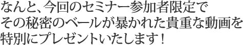 なんと、今回のセミナー参加者限定でその秘密のベールが暴かれた貴重な動画を特別にプレゼントいたします！