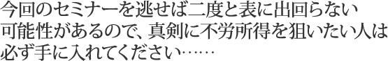 今回のセミナーを逃せば二度と表に出回らない可能性があるので、真剣に不労所得を狙いたい人は必ず手に入れてください……