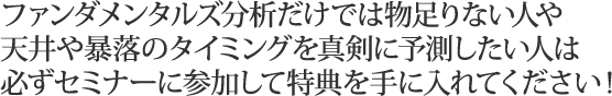 ファンダメンタルズ分析だけでは物足りない人や天井や暴落のタイミングを真剣に予測したい人は必ずセミナーに参加して特典を手に入れてください！