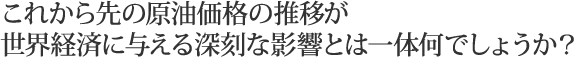 これから先の原油価格の推移が世界経済に与える深刻な影響とは一体何でしょうか？
