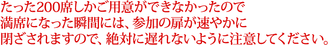 たった200席しかご用意ができなかったので満席になった瞬間には、参加の扉が速やかに閉ざされますので、絶対に遅れないように注意してください。