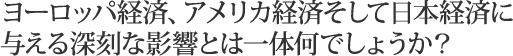 ヨーロッパ経済、アメリカ経済そして日本経済に与える深刻な影響とは一体何でしょうか？