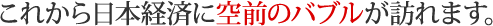 これから日本経済に空前のバブルが訪れます。 
