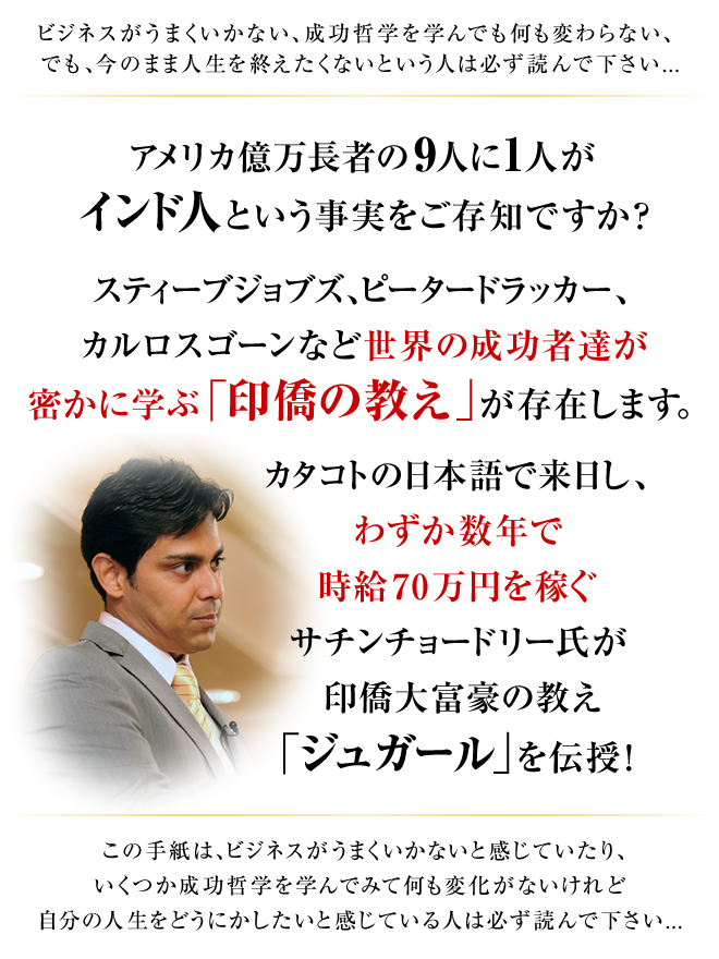 ビジネスがうまくいかない、成功哲学を学んでも何も変わらない、でも、今のまま人生を終えたくないという人は必ず読んで下さい... “アメリカ億万長者の９人に１人がインド人という事実をご存知ですか？ スティーブジョブズ、ピータードラッカー、カルロスゴーンなど世界の成功者達が密かに学ぶ「印僑の教え」が存在します。 カタコトの日本語で来日し、わずか数年で時給70万円を稼ぐサチンチョードリー氏が印僑大富豪の教え「ジュガール」を伝授！ この手紙は、ビジネスがうまくいかないと感じていたり、いくつか成功哲学を学んでみて何も変化がないけれど自分の人生をどうにかしたいと感じている人は必ず読んで下さい...