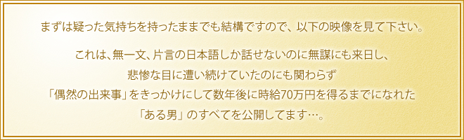 まずは疑った気持ちを持ったままでも結構ですので、以下の映像を見て下さい。　これは、無一文、片言の日本語しか話せないのに無謀にも来日し、悲惨な目に遭い続けていたのにも関わらず「偶然の出来事」をきっかけにして数年後に時給70万円を得るまでになれた「ある男」のすべてを公開してます…。