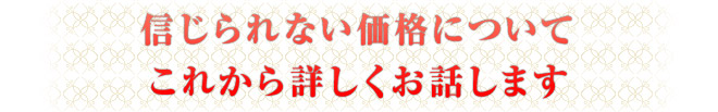 信じられない価格についてこれから詳しくお話します