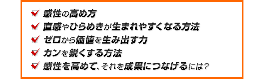 「感性の高め方」「直感やひらめきが生まれやすくなる方法」「ゼロから価値を生み出す力」「カンを鋭くする方法」「感性を高めて、それを成果につなげるには？」