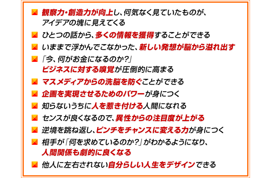 観察力・創造力が向上し、何気なく見ていたものが、アイデアの塊に見えてくる　ひとつの話から、多くの情報を獲得することができる　いままで浮かんでこなかった、新しい発想が脳から溢れ出す　「今、何がお金になるのか？」ビジネスに対する嗅覚が圧倒的に高まる　マスメディアからの洗脳を防ぐことができる　企画を実現させるためのパワーが身につく　知らないうちに人を惹き付ける人間になれる　センスが良くなるので、異性からの注目度が上がる　逆境を跳ね返し、ピンチをチャンスに変える力が身につく　相手が「何を求めているのか？」がわかるようになり、人間関係も劇的に良くなる　他人に左右されない自分らしい人生をデザインできる