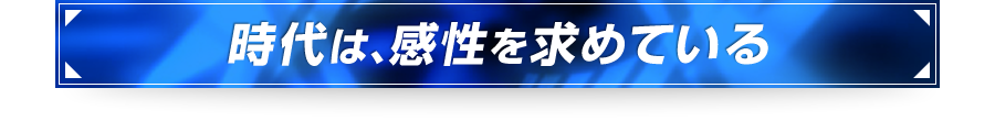 ■時代は、感性を求めている