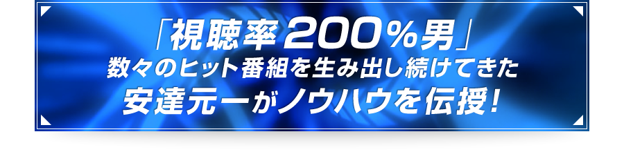 ■「視聴率200%男」数々のヒット番組を生み出し続けてきた安達元一がノウハウを伝授！