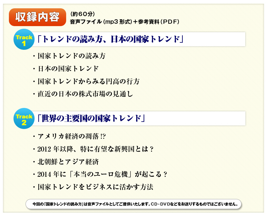収録内容（約６０分）
音声ファイル（mp3形式）＋参考資料（ＰＤＦ）

Track１
「トレンドの読み方、日本の国家トレンド」
・国家トレンドの読み方
・日本の国家トレンド
・国家トレンドからみる円高の行方
・直近の日本の株式市場の見通し

Track２
「世界の主要国の国家トレンド」
・アメリカ経済の凋落！？
・2012年以降、特に有望な新興国とは？
・北朝鮮とアジア経済
・2014年に「本当のユーロ危機」が起こる？
・国家トレンドをビジネスに活かす方法