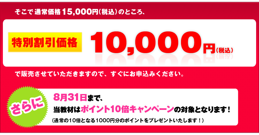 そこで、通常価格15,000円（税込）のところ、初回特別価格10,000円（税込）で販売させて頂きますので、すぐにお申込ください。
さらに8月31日まで、当教材はポイント10倍キャンペーンの対象となります！